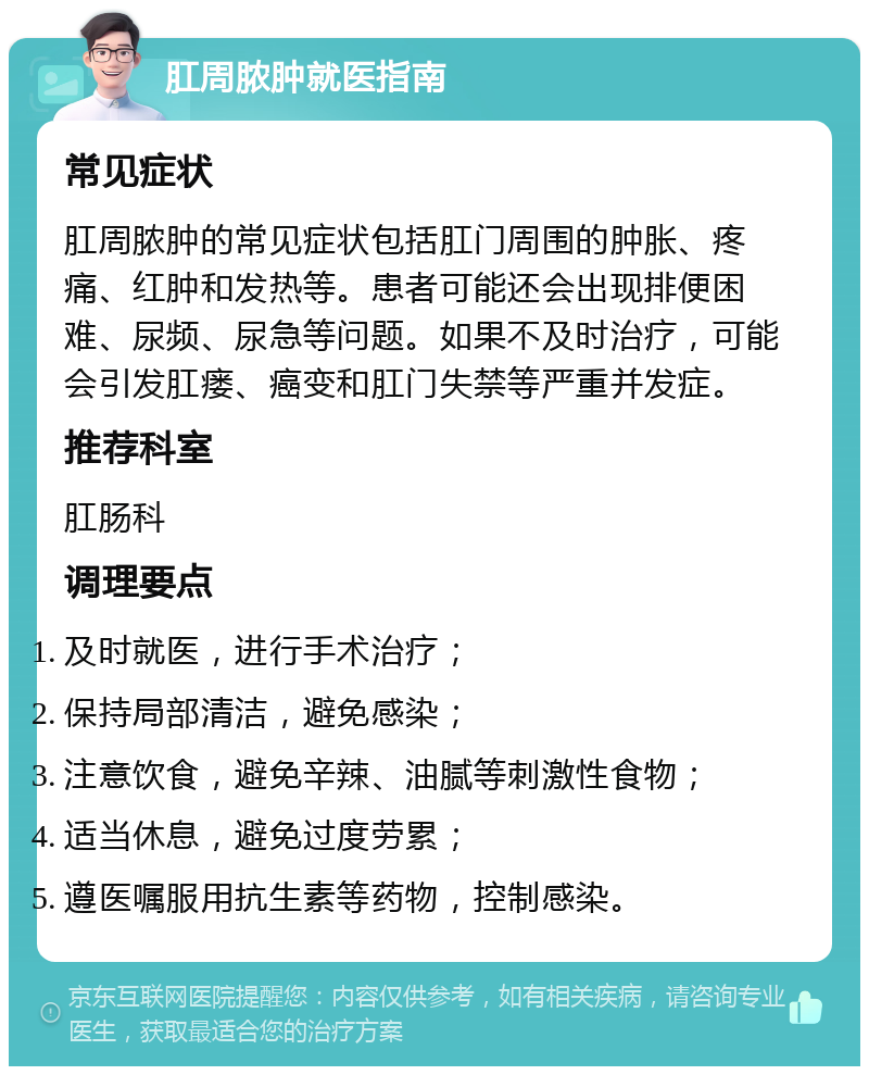 肛周脓肿就医指南 常见症状 肛周脓肿的常见症状包括肛门周围的肿胀、疼痛、红肿和发热等。患者可能还会出现排便困难、尿频、尿急等问题。如果不及时治疗，可能会引发肛瘘、癌变和肛门失禁等严重并发症。 推荐科室 肛肠科 调理要点 及时就医，进行手术治疗； 保持局部清洁，避免感染； 注意饮食，避免辛辣、油腻等刺激性食物； 适当休息，避免过度劳累； 遵医嘱服用抗生素等药物，控制感染。