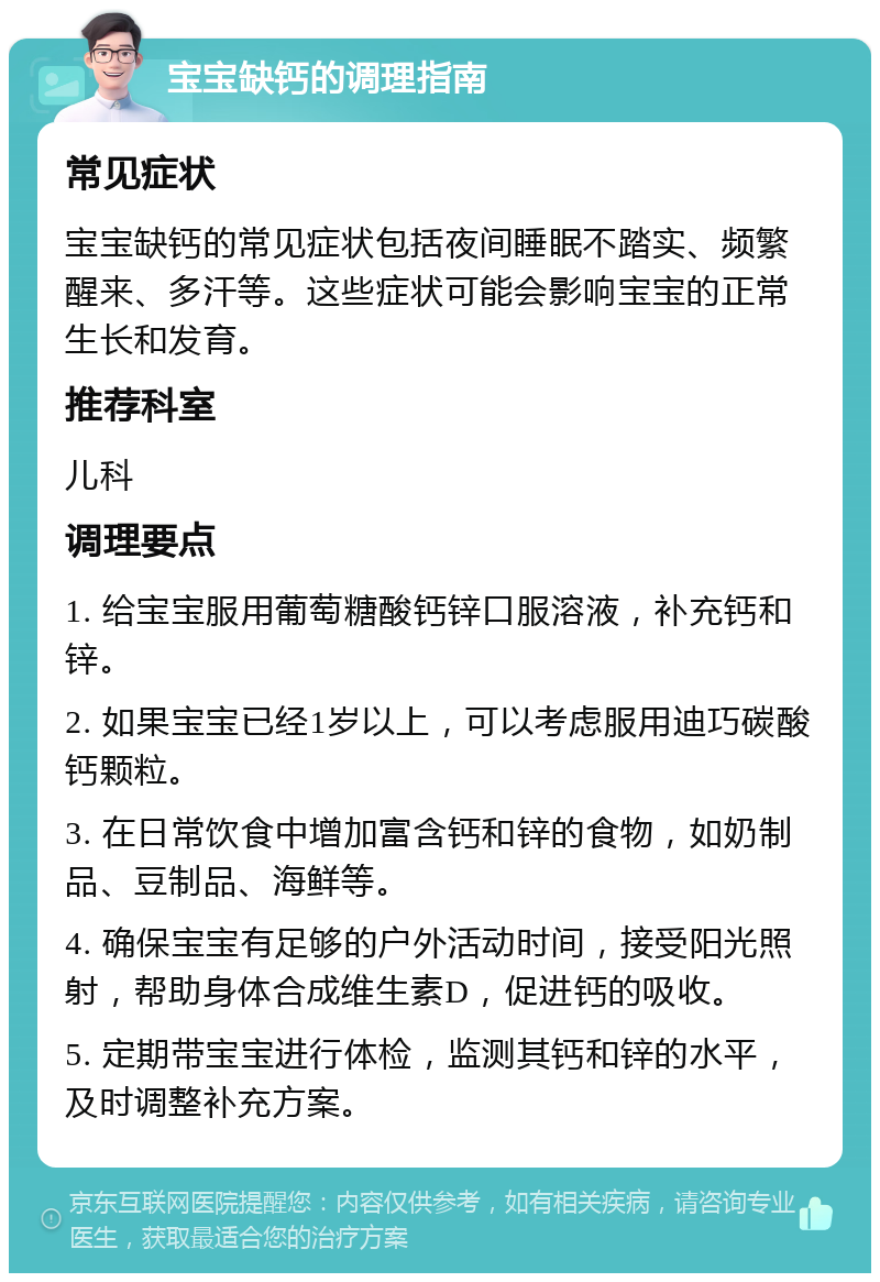 宝宝缺钙的调理指南 常见症状 宝宝缺钙的常见症状包括夜间睡眠不踏实、频繁醒来、多汗等。这些症状可能会影响宝宝的正常生长和发育。 推荐科室 儿科 调理要点 1. 给宝宝服用葡萄糖酸钙锌口服溶液，补充钙和锌。 2. 如果宝宝已经1岁以上，可以考虑服用迪巧碳酸钙颗粒。 3. 在日常饮食中增加富含钙和锌的食物，如奶制品、豆制品、海鲜等。 4. 确保宝宝有足够的户外活动时间，接受阳光照射，帮助身体合成维生素D，促进钙的吸收。 5. 定期带宝宝进行体检，监测其钙和锌的水平，及时调整补充方案。