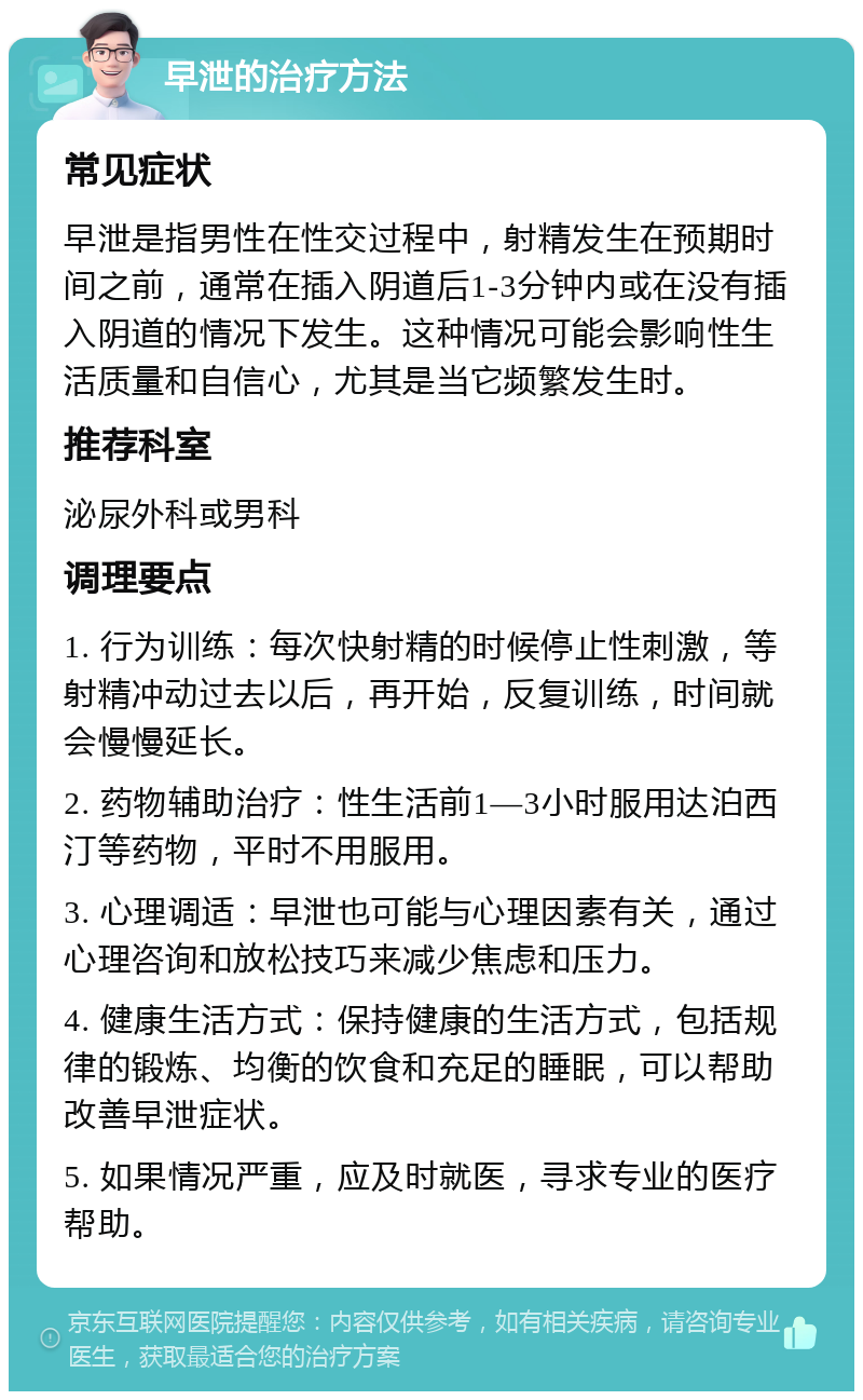 早泄的治疗方法 常见症状 早泄是指男性在性交过程中，射精发生在预期时间之前，通常在插入阴道后1-3分钟内或在没有插入阴道的情况下发生。这种情况可能会影响性生活质量和自信心，尤其是当它频繁发生时。 推荐科室 泌尿外科或男科 调理要点 1. 行为训练：每次快射精的时候停止性刺激，等射精冲动过去以后，再开始，反复训练，时间就会慢慢延长。 2. 药物辅助治疗：性生活前1—3小时服用达泊西汀等药物，平时不用服用。 3. 心理调适：早泄也可能与心理因素有关，通过心理咨询和放松技巧来减少焦虑和压力。 4. 健康生活方式：保持健康的生活方式，包括规律的锻炼、均衡的饮食和充足的睡眠，可以帮助改善早泄症状。 5. 如果情况严重，应及时就医，寻求专业的医疗帮助。