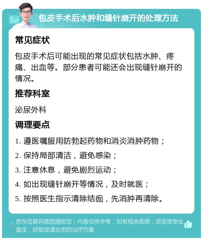 包皮手术后水肿和缝针崩开的处理方法 常见症状 包皮手术后可能出现的常见症状包括水肿、疼痛、出血等。部分患者可能还会出现缝针崩开的情况。 推荐科室 泌尿外科 调理要点 1. 遵医嘱服用防勃起药物和消炎消肿药物； 2. 保持局部清洁，避免感染； 3. 注意休息，避免剧烈运动； 4. 如出现缝针崩开等情况，及时就医； 5. 按照医生指示清除结痂，先消肿再清除。