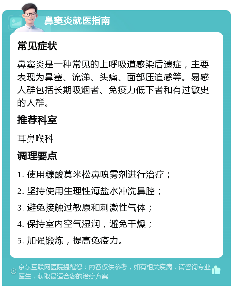 鼻窦炎就医指南 常见症状 鼻窦炎是一种常见的上呼吸道感染后遗症，主要表现为鼻塞、流涕、头痛、面部压迫感等。易感人群包括长期吸烟者、免疫力低下者和有过敏史的人群。 推荐科室 耳鼻喉科 调理要点 1. 使用糠酸莫米松鼻喷雾剂进行治疗； 2. 坚持使用生理性海盐水冲洗鼻腔； 3. 避免接触过敏原和刺激性气体； 4. 保持室内空气湿润，避免干燥； 5. 加强锻炼，提高免疫力。