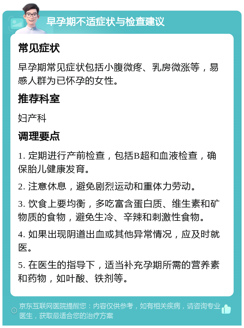 早孕期不适症状与检查建议 常见症状 早孕期常见症状包括小腹微疼、乳房微涨等，易感人群为已怀孕的女性。 推荐科室 妇产科 调理要点 1. 定期进行产前检查，包括B超和血液检查，确保胎儿健康发育。 2. 注意休息，避免剧烈运动和重体力劳动。 3. 饮食上要均衡，多吃富含蛋白质、维生素和矿物质的食物，避免生冷、辛辣和刺激性食物。 4. 如果出现阴道出血或其他异常情况，应及时就医。 5. 在医生的指导下，适当补充孕期所需的营养素和药物，如叶酸、铁剂等。