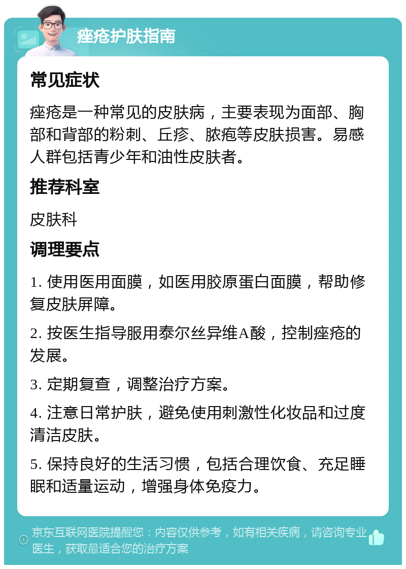 痤疮护肤指南 常见症状 痤疮是一种常见的皮肤病，主要表现为面部、胸部和背部的粉刺、丘疹、脓疱等皮肤损害。易感人群包括青少年和油性皮肤者。 推荐科室 皮肤科 调理要点 1. 使用医用面膜，如医用胶原蛋白面膜，帮助修复皮肤屏障。 2. 按医生指导服用泰尔丝异维A酸，控制痤疮的发展。 3. 定期复查，调整治疗方案。 4. 注意日常护肤，避免使用刺激性化妆品和过度清洁皮肤。 5. 保持良好的生活习惯，包括合理饮食、充足睡眠和适量运动，增强身体免疫力。