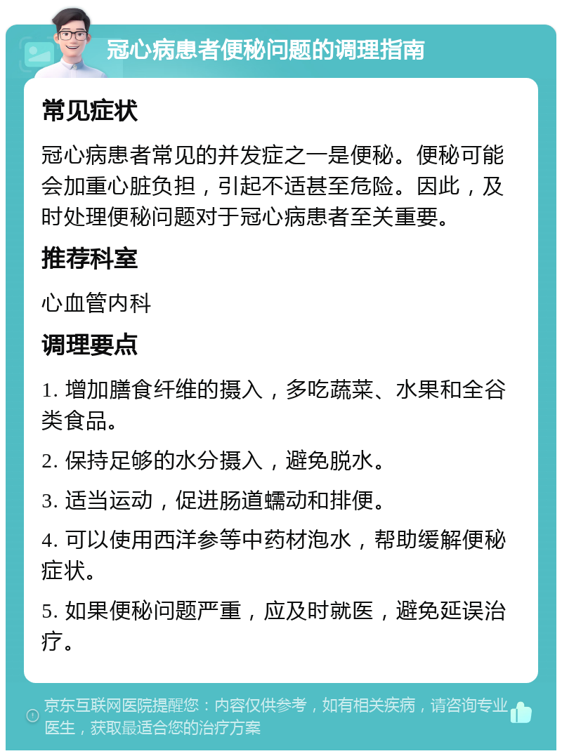 冠心病患者便秘问题的调理指南 常见症状 冠心病患者常见的并发症之一是便秘。便秘可能会加重心脏负担，引起不适甚至危险。因此，及时处理便秘问题对于冠心病患者至关重要。 推荐科室 心血管内科 调理要点 1. 增加膳食纤维的摄入，多吃蔬菜、水果和全谷类食品。 2. 保持足够的水分摄入，避免脱水。 3. 适当运动，促进肠道蠕动和排便。 4. 可以使用西洋参等中药材泡水，帮助缓解便秘症状。 5. 如果便秘问题严重，应及时就医，避免延误治疗。