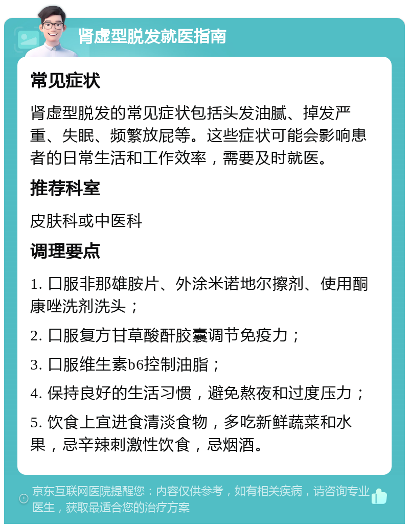 肾虚型脱发就医指南 常见症状 肾虚型脱发的常见症状包括头发油腻、掉发严重、失眠、频繁放屁等。这些症状可能会影响患者的日常生活和工作效率，需要及时就医。 推荐科室 皮肤科或中医科 调理要点 1. 口服非那雄胺片、外涂米诺地尔擦剂、使用酮康唑洗剂洗头； 2. 口服复方甘草酸酐胶囊调节免疫力； 3. 口服维生素b6控制油脂； 4. 保持良好的生活习惯，避免熬夜和过度压力； 5. 饮食上宜进食清淡食物，多吃新鲜蔬菜和水果，忌辛辣刺激性饮食，忌烟酒。