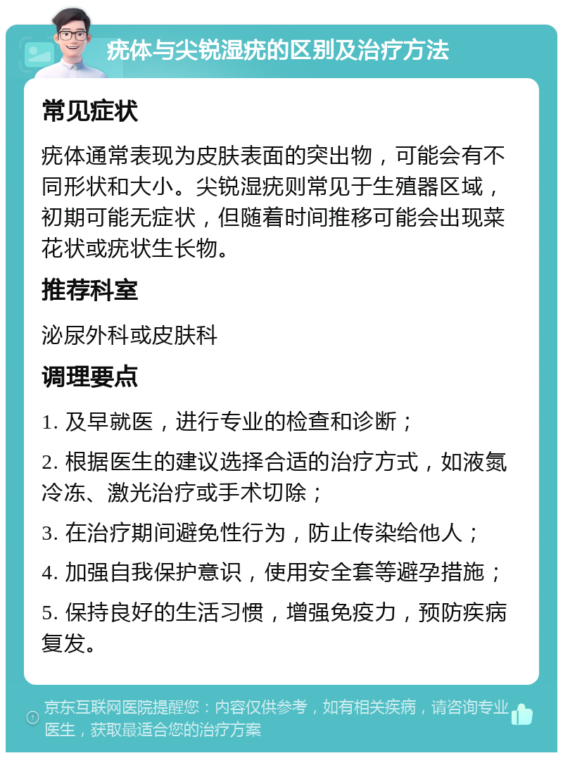 疣体与尖锐湿疣的区别及治疗方法 常见症状 疣体通常表现为皮肤表面的突出物，可能会有不同形状和大小。尖锐湿疣则常见于生殖器区域，初期可能无症状，但随着时间推移可能会出现菜花状或疣状生长物。 推荐科室 泌尿外科或皮肤科 调理要点 1. 及早就医，进行专业的检查和诊断； 2. 根据医生的建议选择合适的治疗方式，如液氮冷冻、激光治疗或手术切除； 3. 在治疗期间避免性行为，防止传染给他人； 4. 加强自我保护意识，使用安全套等避孕措施； 5. 保持良好的生活习惯，增强免疫力，预防疾病复发。