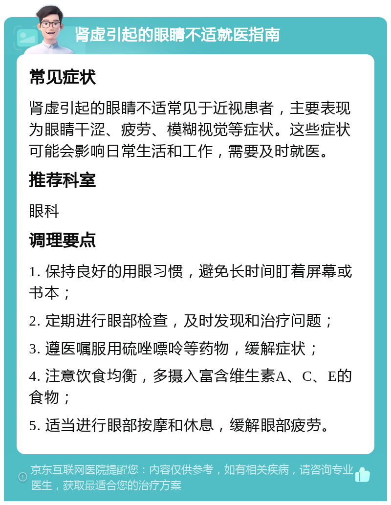 肾虚引起的眼睛不适就医指南 常见症状 肾虚引起的眼睛不适常见于近视患者，主要表现为眼睛干涩、疲劳、模糊视觉等症状。这些症状可能会影响日常生活和工作，需要及时就医。 推荐科室 眼科 调理要点 1. 保持良好的用眼习惯，避免长时间盯着屏幕或书本； 2. 定期进行眼部检查，及时发现和治疗问题； 3. 遵医嘱服用硫唑嘌呤等药物，缓解症状； 4. 注意饮食均衡，多摄入富含维生素A、C、E的食物； 5. 适当进行眼部按摩和休息，缓解眼部疲劳。