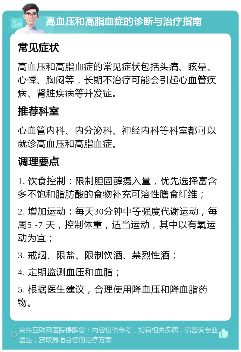 高血压和高脂血症的诊断与治疗指南 常见症状 高血压和高脂血症的常见症状包括头痛、眩晕、心悸、胸闷等，长期不治疗可能会引起心血管疾病、肾脏疾病等并发症。 推荐科室 心血管内科、内分泌科、神经内科等科室都可以就诊高血压和高脂血症。 调理要点 1. 饮食控制：限制胆固醇摄入量，优先选择富含多不饱和脂肪酸的食物补充可溶性膳食纤维； 2. 增加运动：每天30分钟中等强度代谢运动，每周5 -7 天，控制体重，适当运动，其中以有氧运动为宜； 3. 戒烟、限盐、限制饮酒、禁烈性酒； 4. 定期监测血压和血脂； 5. 根据医生建议，合理使用降血压和降血脂药物。