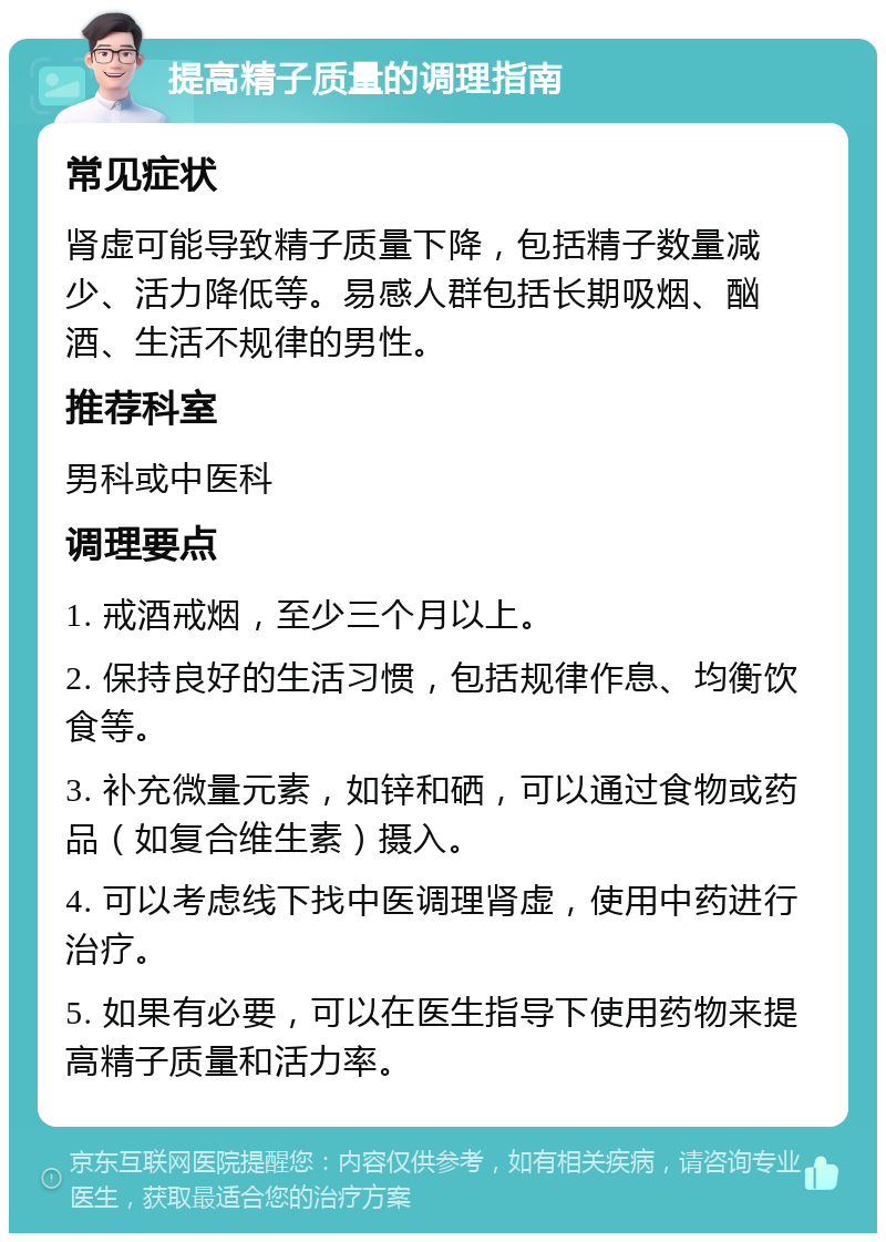 提高精子质量的调理指南 常见症状 肾虚可能导致精子质量下降，包括精子数量减少、活力降低等。易感人群包括长期吸烟、酗酒、生活不规律的男性。 推荐科室 男科或中医科 调理要点 1. 戒酒戒烟，至少三个月以上。 2. 保持良好的生活习惯，包括规律作息、均衡饮食等。 3. 补充微量元素，如锌和硒，可以通过食物或药品（如复合维生素）摄入。 4. 可以考虑线下找中医调理肾虚，使用中药进行治疗。 5. 如果有必要，可以在医生指导下使用药物来提高精子质量和活力率。