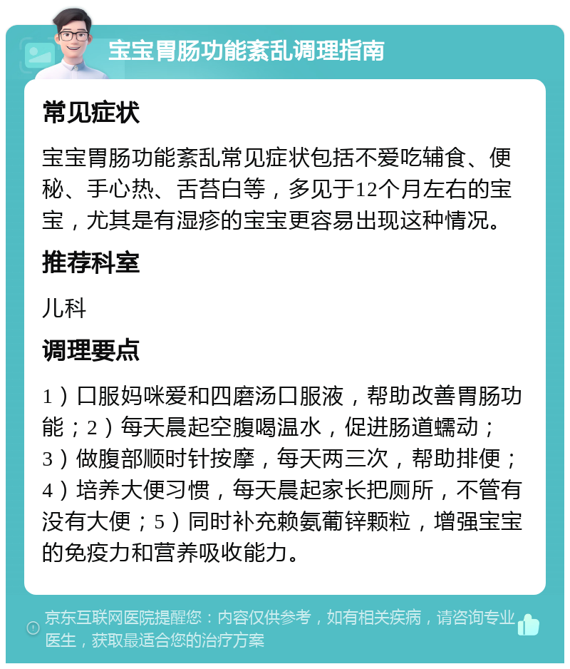 宝宝胃肠功能紊乱调理指南 常见症状 宝宝胃肠功能紊乱常见症状包括不爱吃辅食、便秘、手心热、舌苔白等，多见于12个月左右的宝宝，尤其是有湿疹的宝宝更容易出现这种情况。 推荐科室 儿科 调理要点 1）口服妈咪爱和四磨汤口服液，帮助改善胃肠功能；2）每天晨起空腹喝温水，促进肠道蠕动；3）做腹部顺时针按摩，每天两三次，帮助排便；4）培养大便习惯，每天晨起家长把厕所，不管有没有大便；5）同时补充赖氨葡锌颗粒，增强宝宝的免疫力和营养吸收能力。