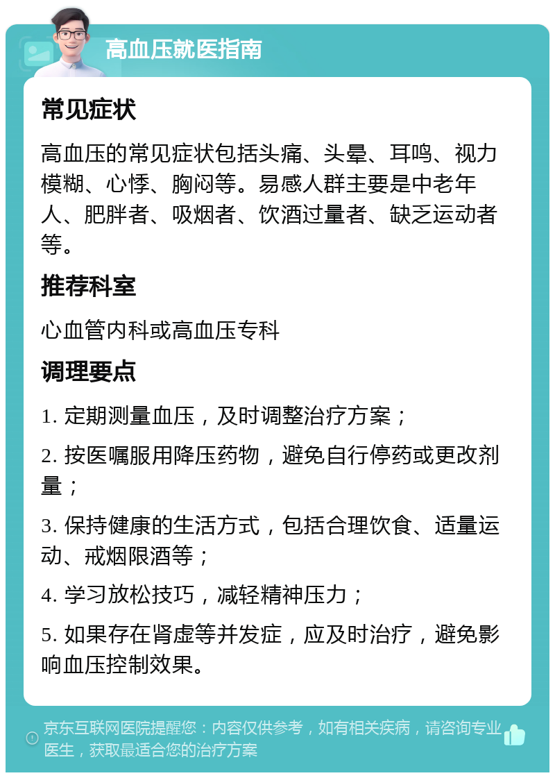 高血压就医指南 常见症状 高血压的常见症状包括头痛、头晕、耳鸣、视力模糊、心悸、胸闷等。易感人群主要是中老年人、肥胖者、吸烟者、饮酒过量者、缺乏运动者等。 推荐科室 心血管内科或高血压专科 调理要点 1. 定期测量血压，及时调整治疗方案； 2. 按医嘱服用降压药物，避免自行停药或更改剂量； 3. 保持健康的生活方式，包括合理饮食、适量运动、戒烟限酒等； 4. 学习放松技巧，减轻精神压力； 5. 如果存在肾虚等并发症，应及时治疗，避免影响血压控制效果。