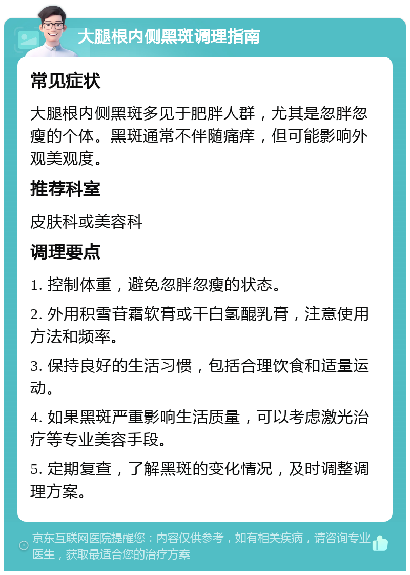 大腿根内侧黑斑调理指南 常见症状 大腿根内侧黑斑多见于肥胖人群，尤其是忽胖忽瘦的个体。黑斑通常不伴随痛痒，但可能影响外观美观度。 推荐科室 皮肤科或美容科 调理要点 1. 控制体重，避免忽胖忽瘦的状态。 2. 外用积雪苷霜软膏或千白氢醌乳膏，注意使用方法和频率。 3. 保持良好的生活习惯，包括合理饮食和适量运动。 4. 如果黑斑严重影响生活质量，可以考虑激光治疗等专业美容手段。 5. 定期复查，了解黑斑的变化情况，及时调整调理方案。