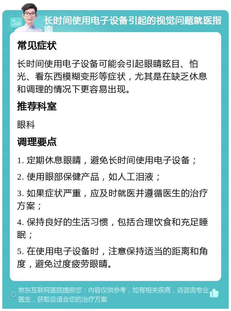 长时间使用电子设备引起的视觉问题就医指南 常见症状 长时间使用电子设备可能会引起眼睛眩目、怕光、看东西模糊变形等症状，尤其是在缺乏休息和调理的情况下更容易出现。 推荐科室 眼科 调理要点 1. 定期休息眼睛，避免长时间使用电子设备； 2. 使用眼部保健产品，如人工泪液； 3. 如果症状严重，应及时就医并遵循医生的治疗方案； 4. 保持良好的生活习惯，包括合理饮食和充足睡眠； 5. 在使用电子设备时，注意保持适当的距离和角度，避免过度疲劳眼睛。