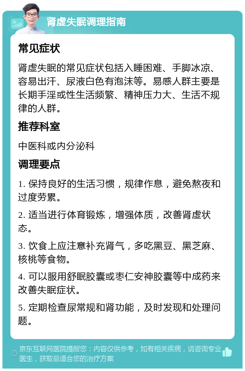 肾虚失眠调理指南 常见症状 肾虚失眠的常见症状包括入睡困难、手脚冰凉、容易出汗、尿液白色有泡沫等。易感人群主要是长期手淫或性生活频繁、精神压力大、生活不规律的人群。 推荐科室 中医科或内分泌科 调理要点 1. 保持良好的生活习惯，规律作息，避免熬夜和过度劳累。 2. 适当进行体育锻炼，增强体质，改善肾虚状态。 3. 饮食上应注意补充肾气，多吃黑豆、黑芝麻、核桃等食物。 4. 可以服用舒眠胶囊或枣仁安神胶囊等中成药来改善失眠症状。 5. 定期检查尿常规和肾功能，及时发现和处理问题。