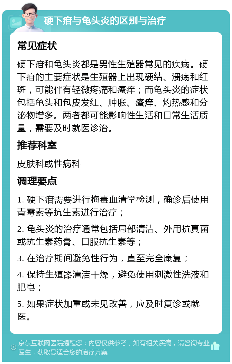 硬下疳与龟头炎的区别与治疗 常见症状 硬下疳和龟头炎都是男性生殖器常见的疾病。硬下疳的主要症状是生殖器上出现硬结、溃疡和红斑，可能伴有轻微疼痛和瘙痒；而龟头炎的症状包括龟头和包皮发红、肿胀、瘙痒、灼热感和分泌物增多。两者都可能影响性生活和日常生活质量，需要及时就医诊治。 推荐科室 皮肤科或性病科 调理要点 1. 硬下疳需要进行梅毒血清学检测，确诊后使用青霉素等抗生素进行治疗； 2. 龟头炎的治疗通常包括局部清洁、外用抗真菌或抗生素药膏、口服抗生素等； 3. 在治疗期间避免性行为，直至完全康复； 4. 保持生殖器清洁干燥，避免使用刺激性洗液和肥皂； 5. 如果症状加重或未见改善，应及时复诊或就医。