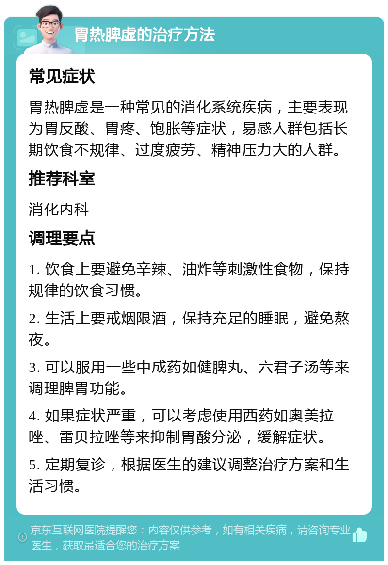 胃热脾虚的治疗方法 常见症状 胃热脾虚是一种常见的消化系统疾病，主要表现为胃反酸、胃疼、饱胀等症状，易感人群包括长期饮食不规律、过度疲劳、精神压力大的人群。 推荐科室 消化内科 调理要点 1. 饮食上要避免辛辣、油炸等刺激性食物，保持规律的饮食习惯。 2. 生活上要戒烟限酒，保持充足的睡眠，避免熬夜。 3. 可以服用一些中成药如健脾丸、六君子汤等来调理脾胃功能。 4. 如果症状严重，可以考虑使用西药如奥美拉唑、雷贝拉唑等来抑制胃酸分泌，缓解症状。 5. 定期复诊，根据医生的建议调整治疗方案和生活习惯。