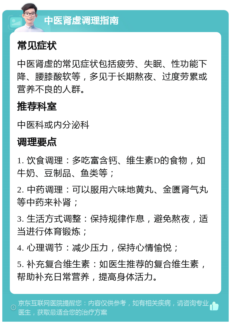 中医肾虚调理指南 常见症状 中医肾虚的常见症状包括疲劳、失眠、性功能下降、腰膝酸软等，多见于长期熬夜、过度劳累或营养不良的人群。 推荐科室 中医科或内分泌科 调理要点 1. 饮食调理：多吃富含钙、维生素D的食物，如牛奶、豆制品、鱼类等； 2. 中药调理：可以服用六味地黄丸、金匮肾气丸等中药来补肾； 3. 生活方式调整：保持规律作息，避免熬夜，适当进行体育锻炼； 4. 心理调节：减少压力，保持心情愉悦； 5. 补充复合维生素：如医生推荐的复合维生素，帮助补充日常营养，提高身体活力。