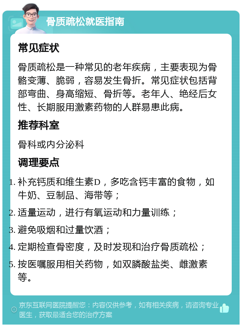 骨质疏松就医指南 常见症状 骨质疏松是一种常见的老年疾病，主要表现为骨骼变薄、脆弱，容易发生骨折。常见症状包括背部弯曲、身高缩短、骨折等。老年人、绝经后女性、长期服用激素药物的人群易患此病。 推荐科室 骨科或内分泌科 调理要点 补充钙质和维生素D，多吃含钙丰富的食物，如牛奶、豆制品、海带等； 适量运动，进行有氧运动和力量训练； 避免吸烟和过量饮酒； 定期检查骨密度，及时发现和治疗骨质疏松； 按医嘱服用相关药物，如双膦酸盐类、雌激素等。