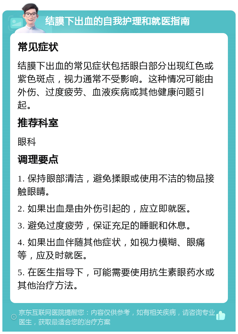 结膜下出血的自我护理和就医指南 常见症状 结膜下出血的常见症状包括眼白部分出现红色或紫色斑点，视力通常不受影响。这种情况可能由外伤、过度疲劳、血液疾病或其他健康问题引起。 推荐科室 眼科 调理要点 1. 保持眼部清洁，避免揉眼或使用不洁的物品接触眼睛。 2. 如果出血是由外伤引起的，应立即就医。 3. 避免过度疲劳，保证充足的睡眠和休息。 4. 如果出血伴随其他症状，如视力模糊、眼痛等，应及时就医。 5. 在医生指导下，可能需要使用抗生素眼药水或其他治疗方法。