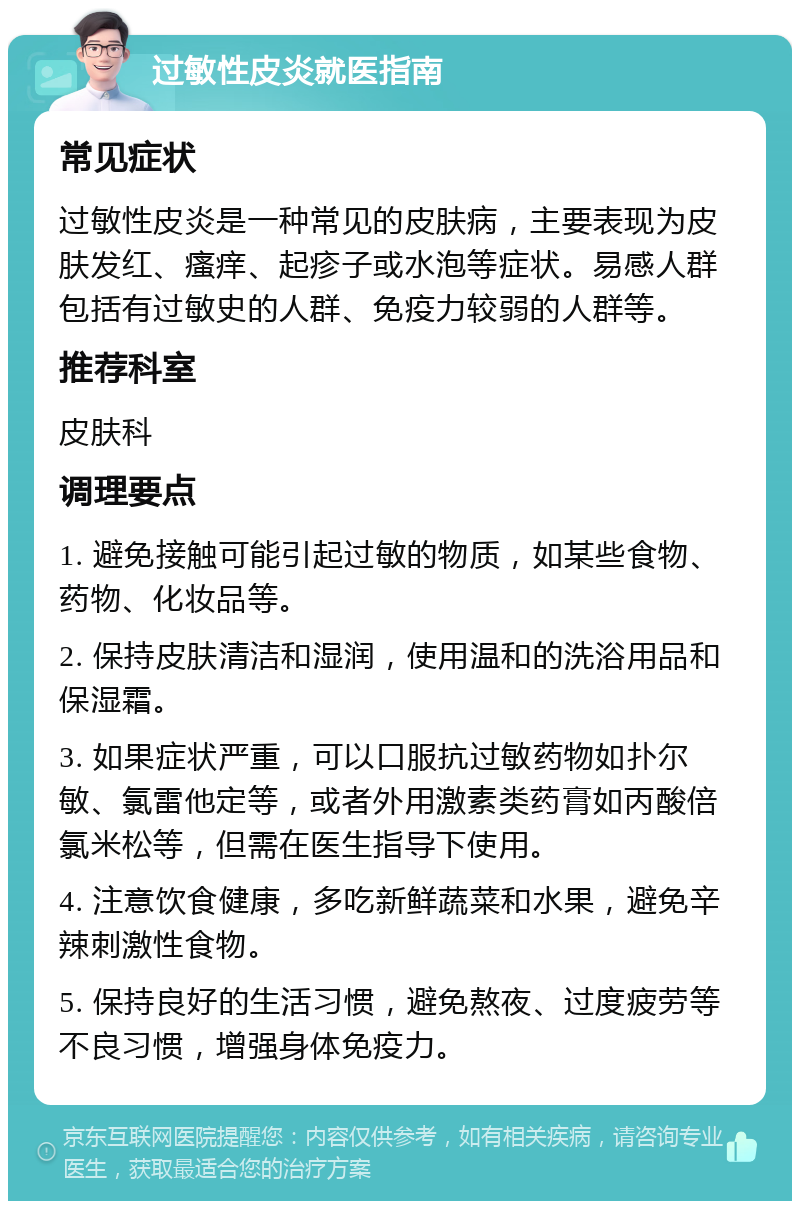 过敏性皮炎就医指南 常见症状 过敏性皮炎是一种常见的皮肤病，主要表现为皮肤发红、瘙痒、起疹子或水泡等症状。易感人群包括有过敏史的人群、免疫力较弱的人群等。 推荐科室 皮肤科 调理要点 1. 避免接触可能引起过敏的物质，如某些食物、药物、化妆品等。 2. 保持皮肤清洁和湿润，使用温和的洗浴用品和保湿霜。 3. 如果症状严重，可以口服抗过敏药物如扑尔敏、氯雷他定等，或者外用激素类药膏如丙酸倍氯米松等，但需在医生指导下使用。 4. 注意饮食健康，多吃新鲜蔬菜和水果，避免辛辣刺激性食物。 5. 保持良好的生活习惯，避免熬夜、过度疲劳等不良习惯，增强身体免疫力。