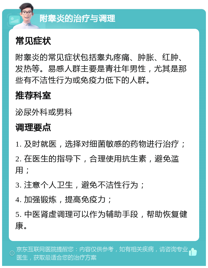 附睾炎的治疗与调理 常见症状 附睾炎的常见症状包括睾丸疼痛、肿胀、红肿、发热等。易感人群主要是青壮年男性，尤其是那些有不洁性行为或免疫力低下的人群。 推荐科室 泌尿外科或男科 调理要点 1. 及时就医，选择对细菌敏感的药物进行治疗； 2. 在医生的指导下，合理使用抗生素，避免滥用； 3. 注意个人卫生，避免不洁性行为； 4. 加强锻炼，提高免疫力； 5. 中医肾虚调理可以作为辅助手段，帮助恢复健康。