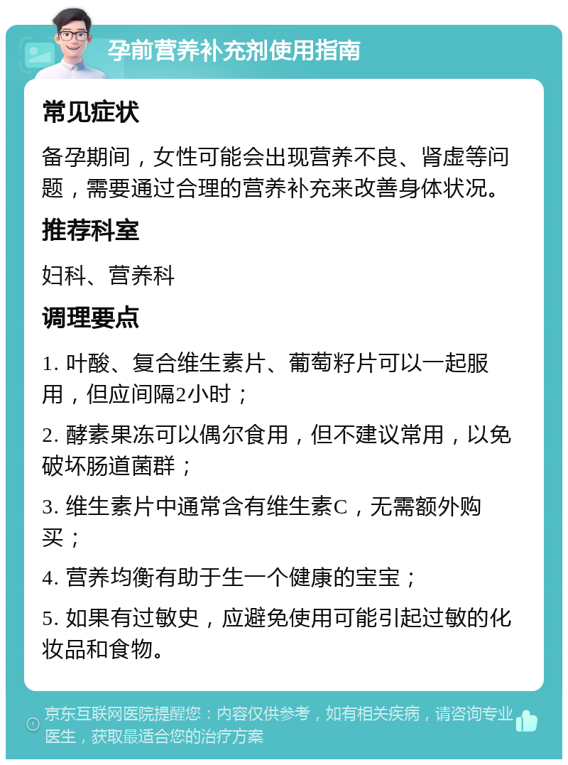 孕前营养补充剂使用指南 常见症状 备孕期间，女性可能会出现营养不良、肾虚等问题，需要通过合理的营养补充来改善身体状况。 推荐科室 妇科、营养科 调理要点 1. 叶酸、复合维生素片、葡萄籽片可以一起服用，但应间隔2小时； 2. 酵素果冻可以偶尔食用，但不建议常用，以免破坏肠道菌群； 3. 维生素片中通常含有维生素C，无需额外购买； 4. 营养均衡有助于生一个健康的宝宝； 5. 如果有过敏史，应避免使用可能引起过敏的化妆品和食物。