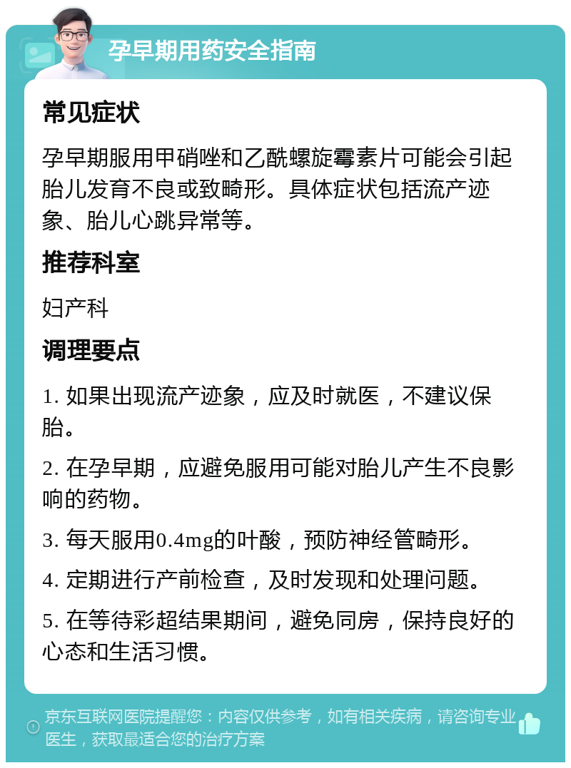 孕早期用药安全指南 常见症状 孕早期服用甲硝唑和乙酰螺旋霉素片可能会引起胎儿发育不良或致畸形。具体症状包括流产迹象、胎儿心跳异常等。 推荐科室 妇产科 调理要点 1. 如果出现流产迹象，应及时就医，不建议保胎。 2. 在孕早期，应避免服用可能对胎儿产生不良影响的药物。 3. 每天服用0.4mg的叶酸，预防神经管畸形。 4. 定期进行产前检查，及时发现和处理问题。 5. 在等待彩超结果期间，避免同房，保持良好的心态和生活习惯。