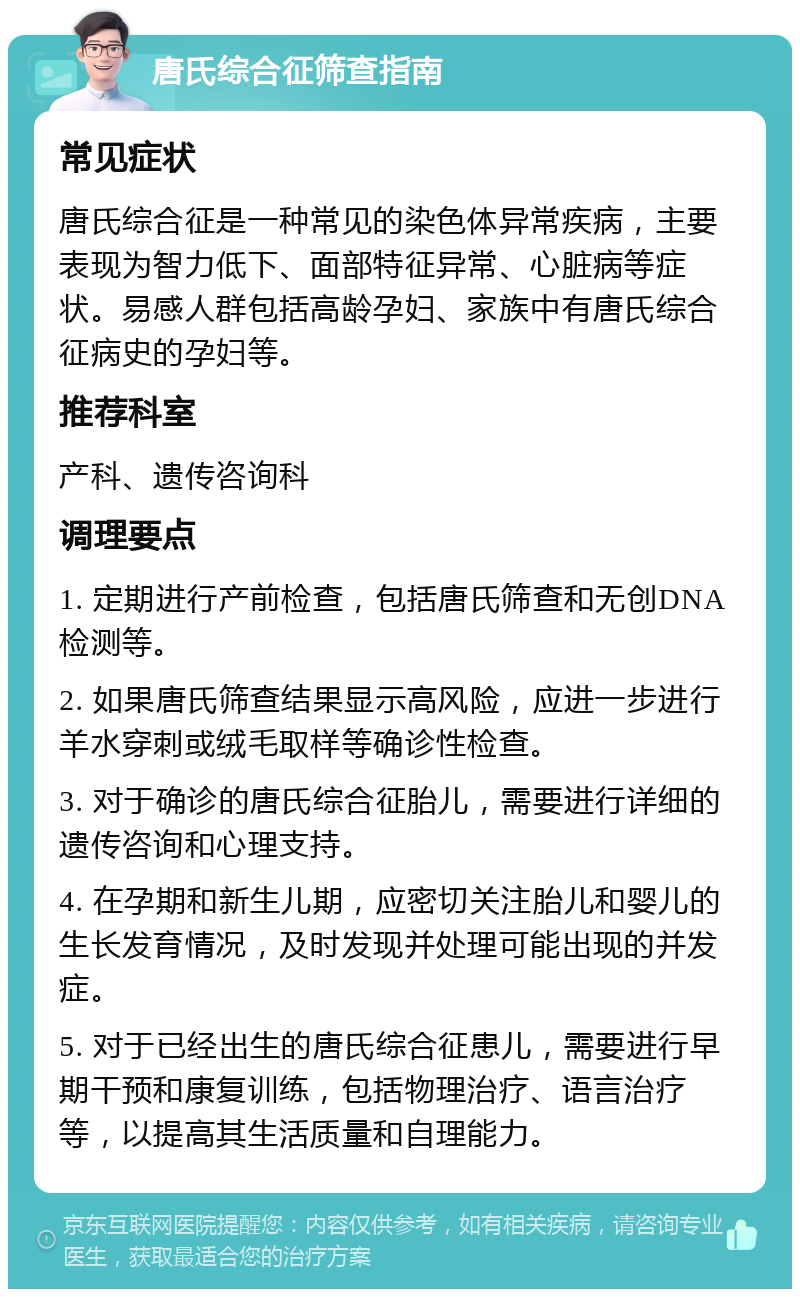 唐氏综合征筛查指南 常见症状 唐氏综合征是一种常见的染色体异常疾病，主要表现为智力低下、面部特征异常、心脏病等症状。易感人群包括高龄孕妇、家族中有唐氏综合征病史的孕妇等。 推荐科室 产科、遗传咨询科 调理要点 1. 定期进行产前检查，包括唐氏筛查和无创DNA检测等。 2. 如果唐氏筛查结果显示高风险，应进一步进行羊水穿刺或绒毛取样等确诊性检查。 3. 对于确诊的唐氏综合征胎儿，需要进行详细的遗传咨询和心理支持。 4. 在孕期和新生儿期，应密切关注胎儿和婴儿的生长发育情况，及时发现并处理可能出现的并发症。 5. 对于已经出生的唐氏综合征患儿，需要进行早期干预和康复训练，包括物理治疗、语言治疗等，以提高其生活质量和自理能力。