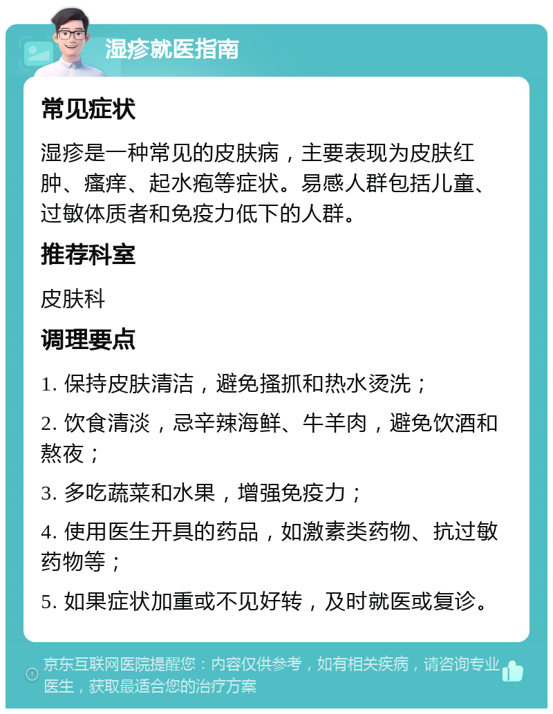 湿疹就医指南 常见症状 湿疹是一种常见的皮肤病，主要表现为皮肤红肿、瘙痒、起水疱等症状。易感人群包括儿童、过敏体质者和免疫力低下的人群。 推荐科室 皮肤科 调理要点 1. 保持皮肤清洁，避免搔抓和热水烫洗； 2. 饮食清淡，忌辛辣海鲜、牛羊肉，避免饮酒和熬夜； 3. 多吃蔬菜和水果，增强免疫力； 4. 使用医生开具的药品，如激素类药物、抗过敏药物等； 5. 如果症状加重或不见好转，及时就医或复诊。