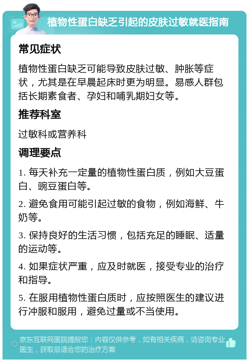 植物性蛋白缺乏引起的皮肤过敏就医指南 常见症状 植物性蛋白缺乏可能导致皮肤过敏、肿胀等症状，尤其是在早晨起床时更为明显。易感人群包括长期素食者、孕妇和哺乳期妇女等。 推荐科室 过敏科或营养科 调理要点 1. 每天补充一定量的植物性蛋白质，例如大豆蛋白、豌豆蛋白等。 2. 避免食用可能引起过敏的食物，例如海鲜、牛奶等。 3. 保持良好的生活习惯，包括充足的睡眠、适量的运动等。 4. 如果症状严重，应及时就医，接受专业的治疗和指导。 5. 在服用植物性蛋白质时，应按照医生的建议进行冲服和服用，避免过量或不当使用。