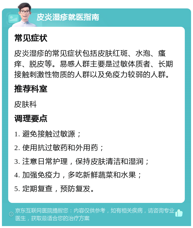 皮炎湿疹就医指南 常见症状 皮炎湿疹的常见症状包括皮肤红斑、水泡、瘙痒、脱皮等。易感人群主要是过敏体质者、长期接触刺激性物质的人群以及免疫力较弱的人群。 推荐科室 皮肤科 调理要点 1. 避免接触过敏源； 2. 使用抗过敏药和外用药； 3. 注意日常护理，保持皮肤清洁和湿润； 4. 加强免疫力，多吃新鲜蔬菜和水果； 5. 定期复查，预防复发。