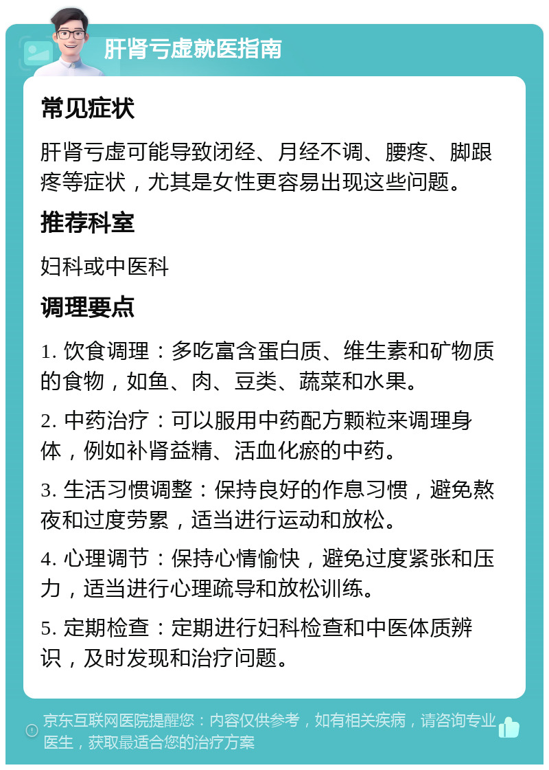 肝肾亏虚就医指南 常见症状 肝肾亏虚可能导致闭经、月经不调、腰疼、脚跟疼等症状，尤其是女性更容易出现这些问题。 推荐科室 妇科或中医科 调理要点 1. 饮食调理：多吃富含蛋白质、维生素和矿物质的食物，如鱼、肉、豆类、蔬菜和水果。 2. 中药治疗：可以服用中药配方颗粒来调理身体，例如补肾益精、活血化瘀的中药。 3. 生活习惯调整：保持良好的作息习惯，避免熬夜和过度劳累，适当进行运动和放松。 4. 心理调节：保持心情愉快，避免过度紧张和压力，适当进行心理疏导和放松训练。 5. 定期检查：定期进行妇科检查和中医体质辨识，及时发现和治疗问题。