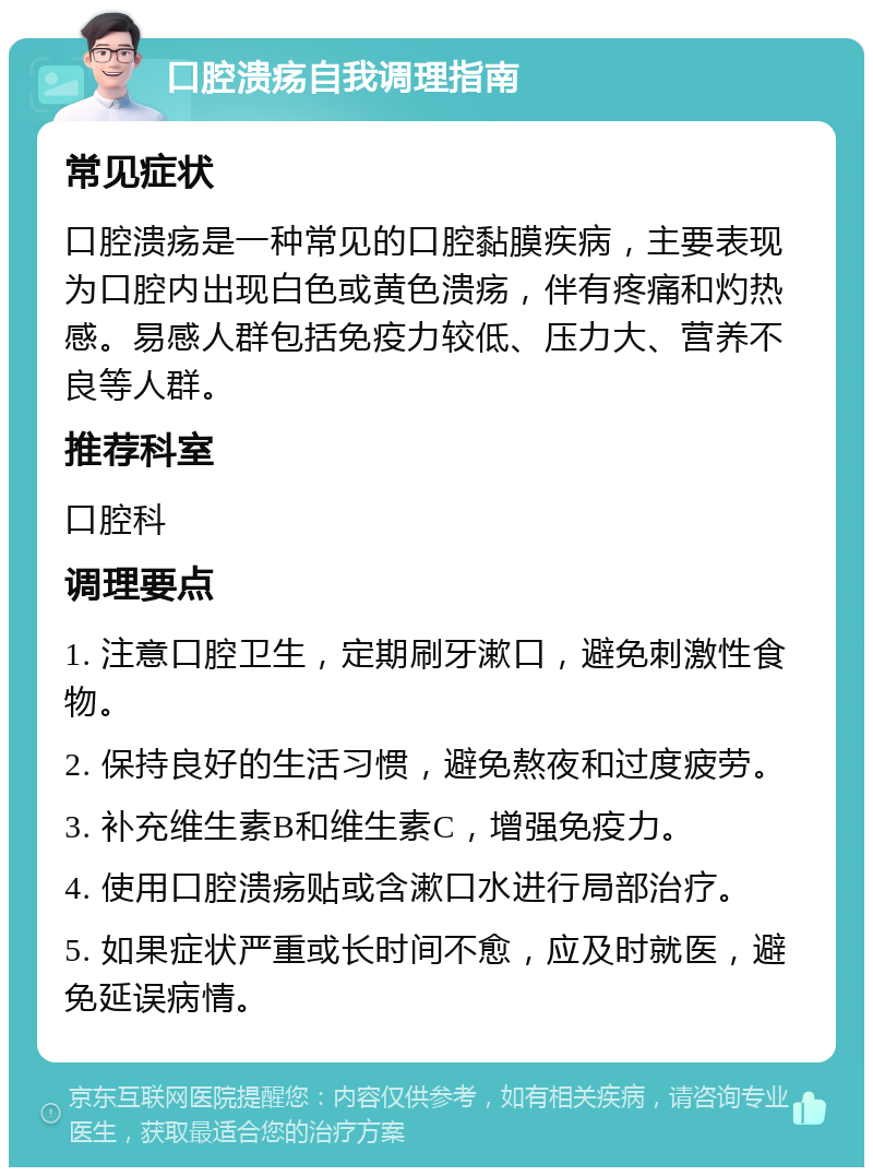 口腔溃疡自我调理指南 常见症状 口腔溃疡是一种常见的口腔黏膜疾病，主要表现为口腔内出现白色或黄色溃疡，伴有疼痛和灼热感。易感人群包括免疫力较低、压力大、营养不良等人群。 推荐科室 口腔科 调理要点 1. 注意口腔卫生，定期刷牙漱口，避免刺激性食物。 2. 保持良好的生活习惯，避免熬夜和过度疲劳。 3. 补充维生素B和维生素C，增强免疫力。 4. 使用口腔溃疡贴或含漱口水进行局部治疗。 5. 如果症状严重或长时间不愈，应及时就医，避免延误病情。