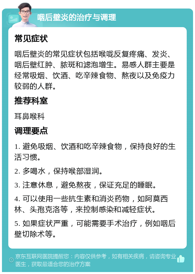 咽后壁炎的治疗与调理 常见症状 咽后壁炎的常见症状包括喉咙反复疼痛、发炎、咽后壁红肿、脓斑和滤泡增生。易感人群主要是经常吸烟、饮酒、吃辛辣食物、熬夜以及免疫力较弱的人群。 推荐科室 耳鼻喉科 调理要点 1. 避免吸烟、饮酒和吃辛辣食物，保持良好的生活习惯。 2. 多喝水，保持喉部湿润。 3. 注意休息，避免熬夜，保证充足的睡眠。 4. 可以使用一些抗生素和消炎药物，如阿莫西林、头孢克洛等，来控制感染和减轻症状。 5. 如果症状严重，可能需要手术治疗，例如咽后壁切除术等。