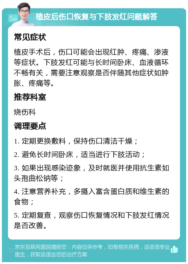 植皮后伤口恢复与下肢发红问题解答 常见症状 植皮手术后，伤口可能会出现红肿、疼痛、渗液等症状。下肢发红可能与长时间卧床、血液循环不畅有关，需要注意观察是否伴随其他症状如肿胀、疼痛等。 推荐科室 烧伤科 调理要点 1. 定期更换敷料，保持伤口清洁干燥； 2. 避免长时间卧床，适当进行下肢活动； 3. 如果出现感染迹象，及时就医并使用抗生素如头孢曲松钠等； 4. 注意营养补充，多摄入富含蛋白质和维生素的食物； 5. 定期复查，观察伤口恢复情况和下肢发红情况是否改善。