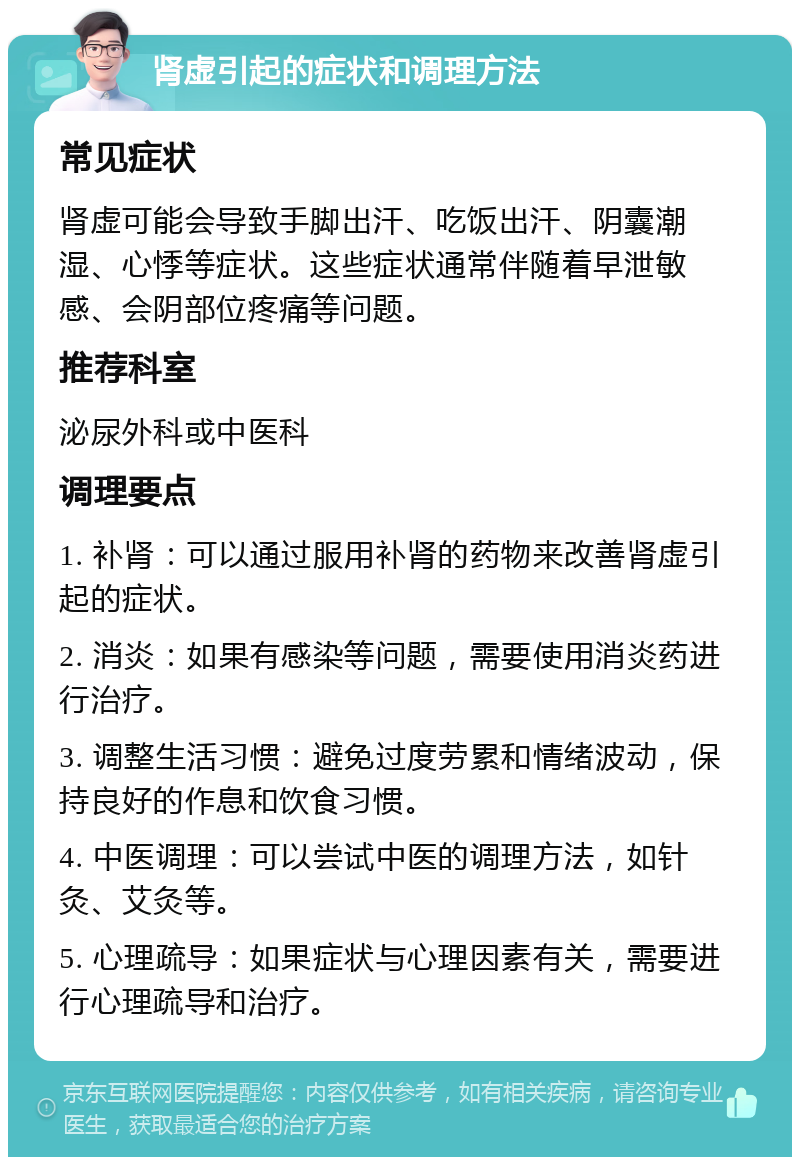 肾虚引起的症状和调理方法 常见症状 肾虚可能会导致手脚出汗、吃饭出汗、阴囊潮湿、心悸等症状。这些症状通常伴随着早泄敏感、会阴部位疼痛等问题。 推荐科室 泌尿外科或中医科 调理要点 1. 补肾：可以通过服用补肾的药物来改善肾虚引起的症状。 2. 消炎：如果有感染等问题，需要使用消炎药进行治疗。 3. 调整生活习惯：避免过度劳累和情绪波动，保持良好的作息和饮食习惯。 4. 中医调理：可以尝试中医的调理方法，如针灸、艾灸等。 5. 心理疏导：如果症状与心理因素有关，需要进行心理疏导和治疗。