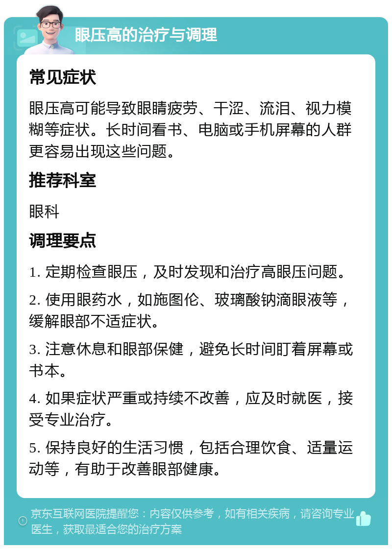 眼压高的治疗与调理 常见症状 眼压高可能导致眼睛疲劳、干涩、流泪、视力模糊等症状。长时间看书、电脑或手机屏幕的人群更容易出现这些问题。 推荐科室 眼科 调理要点 1. 定期检查眼压，及时发现和治疗高眼压问题。 2. 使用眼药水，如施图伦、玻璃酸钠滴眼液等，缓解眼部不适症状。 3. 注意休息和眼部保健，避免长时间盯着屏幕或书本。 4. 如果症状严重或持续不改善，应及时就医，接受专业治疗。 5. 保持良好的生活习惯，包括合理饮食、适量运动等，有助于改善眼部健康。