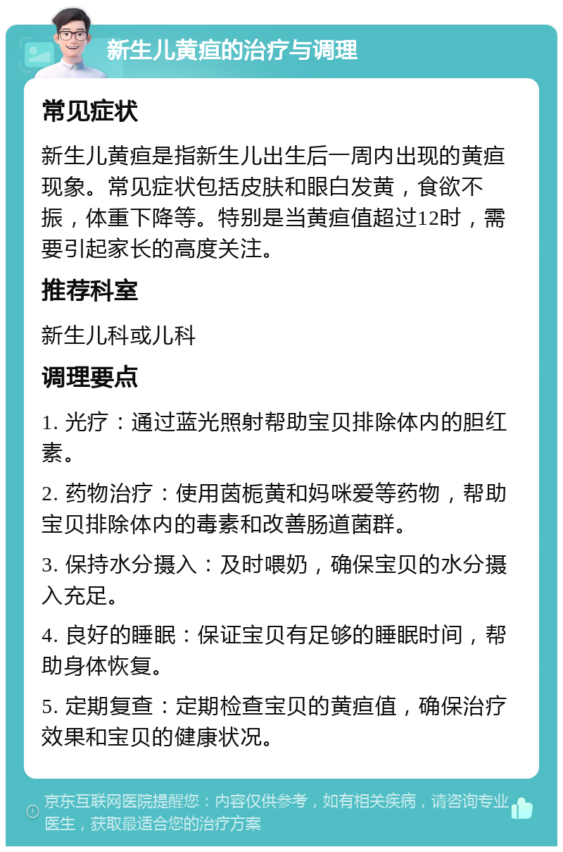 新生儿黄疸的治疗与调理 常见症状 新生儿黄疸是指新生儿出生后一周内出现的黄疸现象。常见症状包括皮肤和眼白发黄，食欲不振，体重下降等。特别是当黄疸值超过12时，需要引起家长的高度关注。 推荐科室 新生儿科或儿科 调理要点 1. 光疗：通过蓝光照射帮助宝贝排除体内的胆红素。 2. 药物治疗：使用茵栀黄和妈咪爱等药物，帮助宝贝排除体内的毒素和改善肠道菌群。 3. 保持水分摄入：及时喂奶，确保宝贝的水分摄入充足。 4. 良好的睡眠：保证宝贝有足够的睡眠时间，帮助身体恢复。 5. 定期复查：定期检查宝贝的黄疸值，确保治疗效果和宝贝的健康状况。