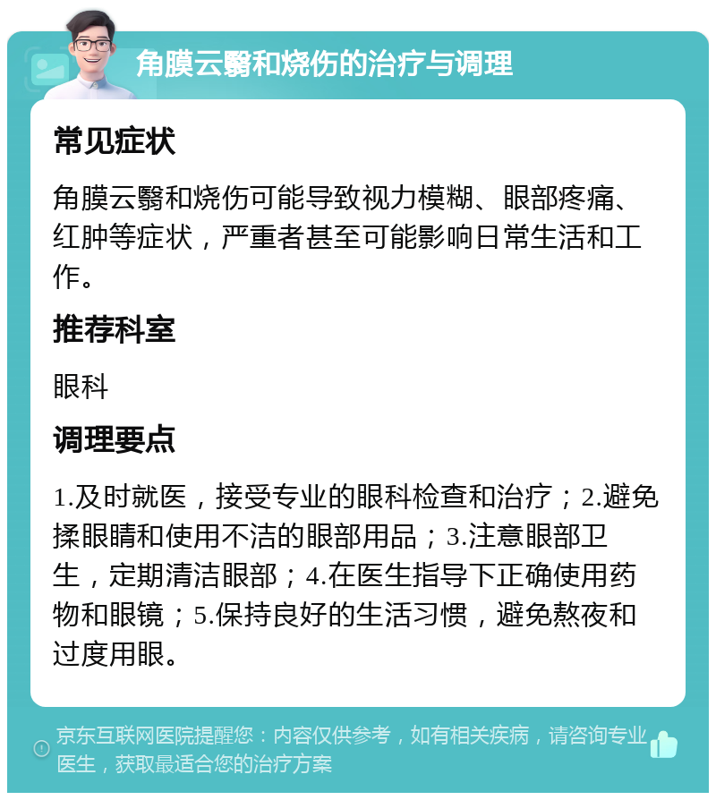 角膜云翳和烧伤的治疗与调理 常见症状 角膜云翳和烧伤可能导致视力模糊、眼部疼痛、红肿等症状，严重者甚至可能影响日常生活和工作。 推荐科室 眼科 调理要点 1.及时就医，接受专业的眼科检查和治疗；2.避免揉眼睛和使用不洁的眼部用品；3.注意眼部卫生，定期清洁眼部；4.在医生指导下正确使用药物和眼镜；5.保持良好的生活习惯，避免熬夜和过度用眼。