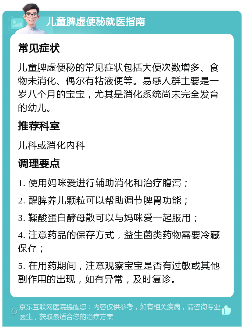 儿童脾虚便秘就医指南 常见症状 儿童脾虚便秘的常见症状包括大便次数增多、食物未消化、偶尔有粘液便等。易感人群主要是一岁八个月的宝宝，尤其是消化系统尚未完全发育的幼儿。 推荐科室 儿科或消化内科 调理要点 1. 使用妈咪爱进行辅助消化和治疗腹泻； 2. 醒脾养儿颗粒可以帮助调节脾胃功能； 3. 鞣酸蛋白酵母散可以与妈咪爱一起服用； 4. 注意药品的保存方式，益生菌类药物需要冷藏保存； 5. 在用药期间，注意观察宝宝是否有过敏或其他副作用的出现，如有异常，及时复诊。