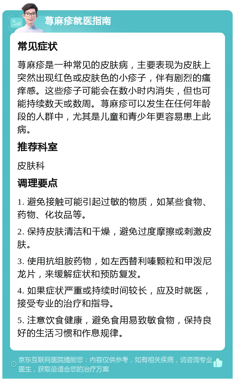 荨麻疹就医指南 常见症状 荨麻疹是一种常见的皮肤病，主要表现为皮肤上突然出现红色或皮肤色的小疹子，伴有剧烈的瘙痒感。这些疹子可能会在数小时内消失，但也可能持续数天或数周。荨麻疹可以发生在任何年龄段的人群中，尤其是儿童和青少年更容易患上此病。 推荐科室 皮肤科 调理要点 1. 避免接触可能引起过敏的物质，如某些食物、药物、化妆品等。 2. 保持皮肤清洁和干燥，避免过度摩擦或刺激皮肤。 3. 使用抗组胺药物，如左西替利嗪颗粒和甲泼尼龙片，来缓解症状和预防复发。 4. 如果症状严重或持续时间较长，应及时就医，接受专业的治疗和指导。 5. 注意饮食健康，避免食用易致敏食物，保持良好的生活习惯和作息规律。