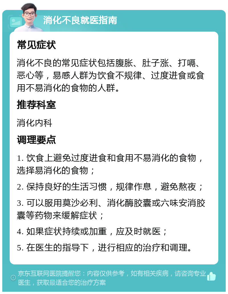 消化不良就医指南 常见症状 消化不良的常见症状包括腹胀、肚子涨、打嗝、恶心等，易感人群为饮食不规律、过度进食或食用不易消化的食物的人群。 推荐科室 消化内科 调理要点 1. 饮食上避免过度进食和食用不易消化的食物，选择易消化的食物； 2. 保持良好的生活习惯，规律作息，避免熬夜； 3. 可以服用莫沙必利、消化酶胶囊或六味安消胶囊等药物来缓解症状； 4. 如果症状持续或加重，应及时就医； 5. 在医生的指导下，进行相应的治疗和调理。