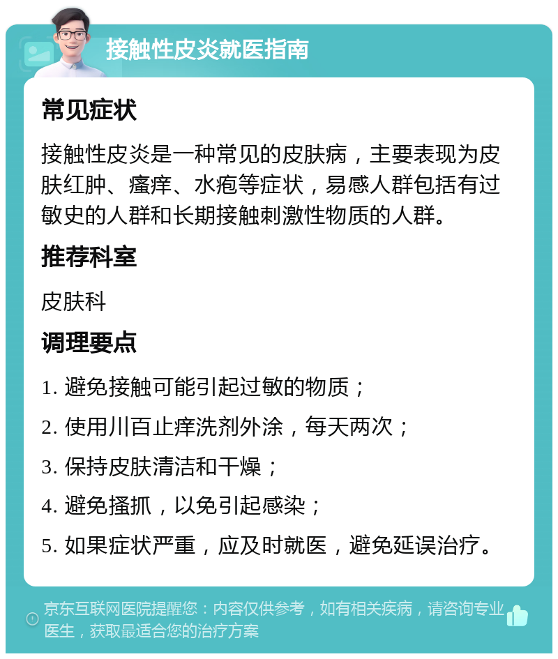 接触性皮炎就医指南 常见症状 接触性皮炎是一种常见的皮肤病，主要表现为皮肤红肿、瘙痒、水疱等症状，易感人群包括有过敏史的人群和长期接触刺激性物质的人群。 推荐科室 皮肤科 调理要点 1. 避免接触可能引起过敏的物质； 2. 使用川百止痒洗剂外涂，每天两次； 3. 保持皮肤清洁和干燥； 4. 避免搔抓，以免引起感染； 5. 如果症状严重，应及时就医，避免延误治疗。