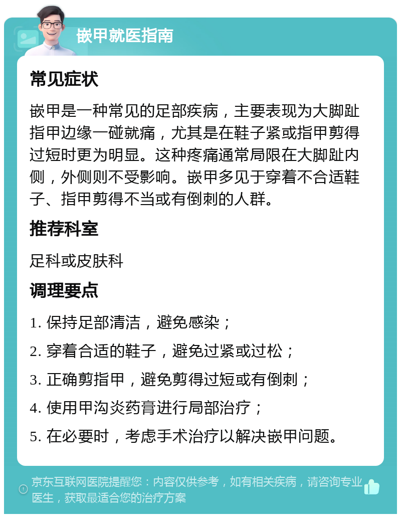 嵌甲就医指南 常见症状 嵌甲是一种常见的足部疾病，主要表现为大脚趾指甲边缘一碰就痛，尤其是在鞋子紧或指甲剪得过短时更为明显。这种疼痛通常局限在大脚趾内侧，外侧则不受影响。嵌甲多见于穿着不合适鞋子、指甲剪得不当或有倒刺的人群。 推荐科室 足科或皮肤科 调理要点 1. 保持足部清洁，避免感染； 2. 穿着合适的鞋子，避免过紧或过松； 3. 正确剪指甲，避免剪得过短或有倒刺； 4. 使用甲沟炎药膏进行局部治疗； 5. 在必要时，考虑手术治疗以解决嵌甲问题。