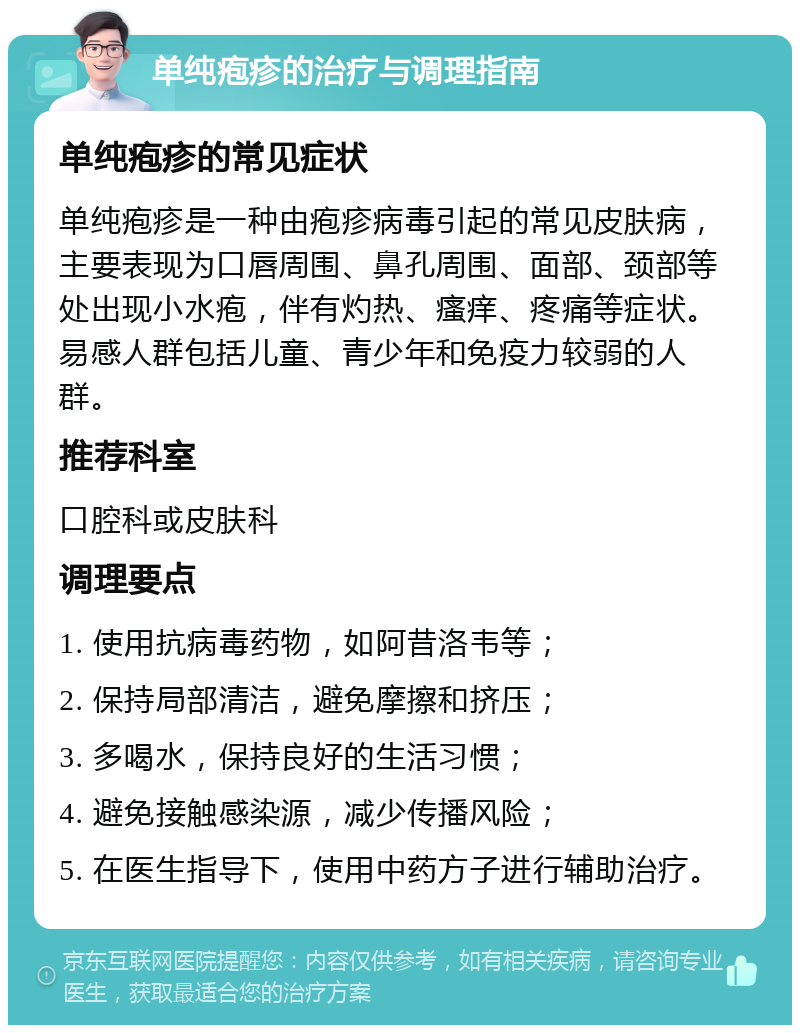 单纯疱疹的治疗与调理指南 单纯疱疹的常见症状 单纯疱疹是一种由疱疹病毒引起的常见皮肤病，主要表现为口唇周围、鼻孔周围、面部、颈部等处出现小水疱，伴有灼热、瘙痒、疼痛等症状。易感人群包括儿童、青少年和免疫力较弱的人群。 推荐科室 口腔科或皮肤科 调理要点 1. 使用抗病毒药物，如阿昔洛韦等； 2. 保持局部清洁，避免摩擦和挤压； 3. 多喝水，保持良好的生活习惯； 4. 避免接触感染源，减少传播风险； 5. 在医生指导下，使用中药方子进行辅助治疗。