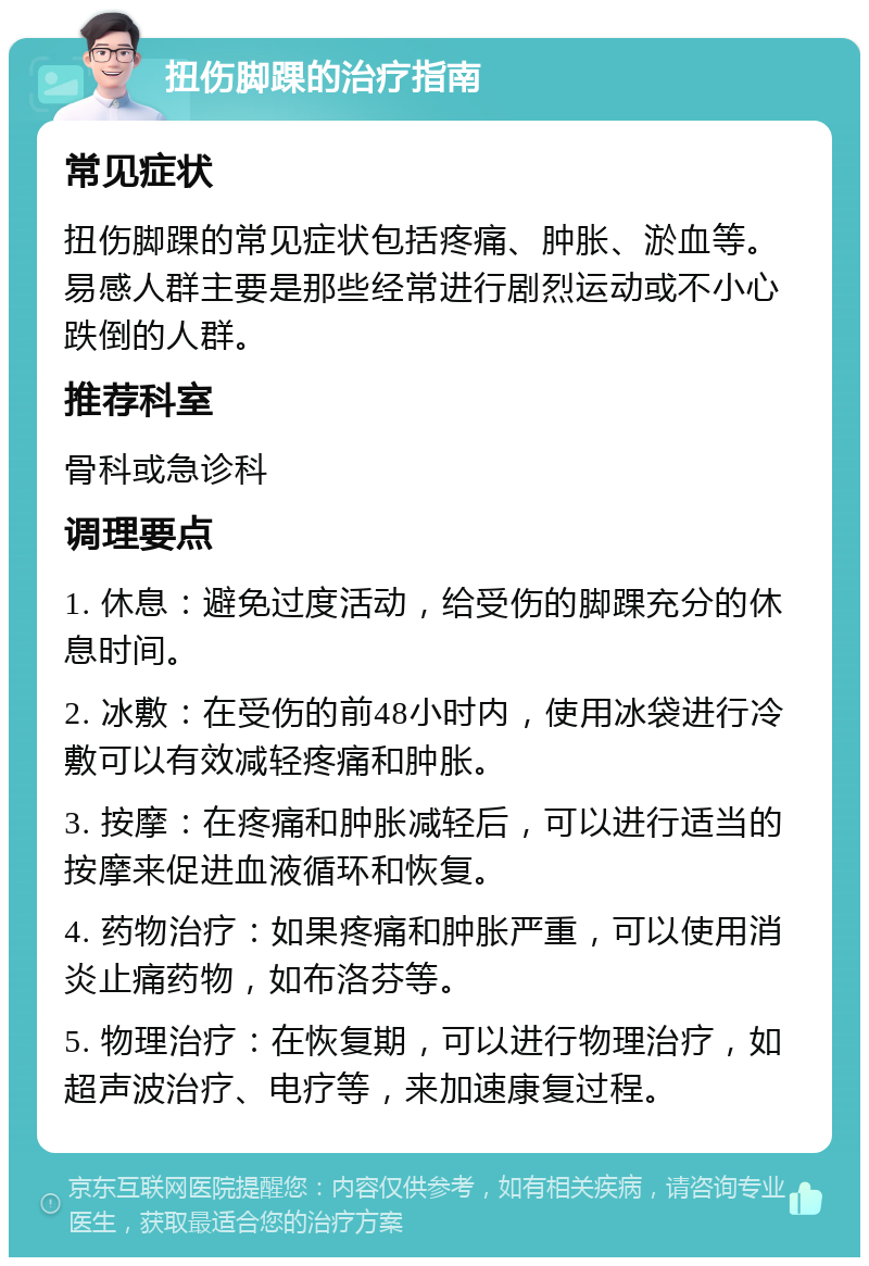 扭伤脚踝的治疗指南 常见症状 扭伤脚踝的常见症状包括疼痛、肿胀、淤血等。易感人群主要是那些经常进行剧烈运动或不小心跌倒的人群。 推荐科室 骨科或急诊科 调理要点 1. 休息：避免过度活动，给受伤的脚踝充分的休息时间。 2. 冰敷：在受伤的前48小时内，使用冰袋进行冷敷可以有效减轻疼痛和肿胀。 3. 按摩：在疼痛和肿胀减轻后，可以进行适当的按摩来促进血液循环和恢复。 4. 药物治疗：如果疼痛和肿胀严重，可以使用消炎止痛药物，如布洛芬等。 5. 物理治疗：在恢复期，可以进行物理治疗，如超声波治疗、电疗等，来加速康复过程。