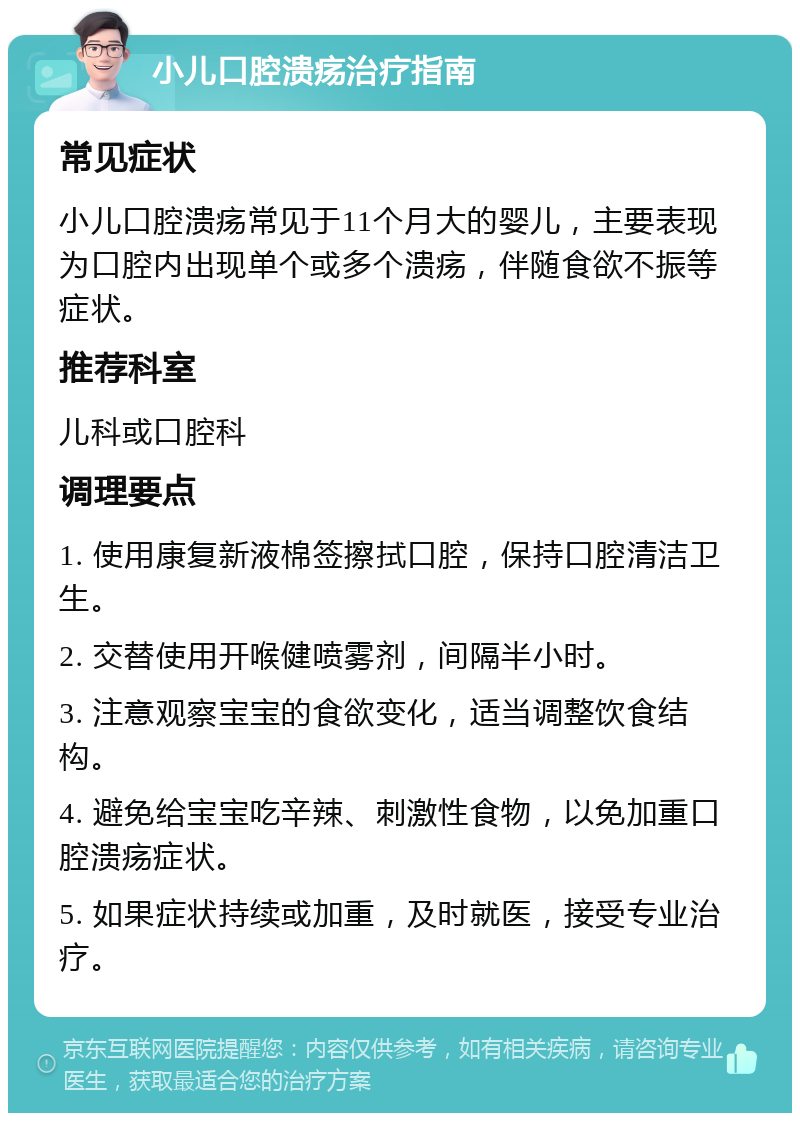 小儿口腔溃疡治疗指南 常见症状 小儿口腔溃疡常见于11个月大的婴儿，主要表现为口腔内出现单个或多个溃疡，伴随食欲不振等症状。 推荐科室 儿科或口腔科 调理要点 1. 使用康复新液棉签擦拭口腔，保持口腔清洁卫生。 2. 交替使用开喉健喷雾剂，间隔半小时。 3. 注意观察宝宝的食欲变化，适当调整饮食结构。 4. 避免给宝宝吃辛辣、刺激性食物，以免加重口腔溃疡症状。 5. 如果症状持续或加重，及时就医，接受专业治疗。