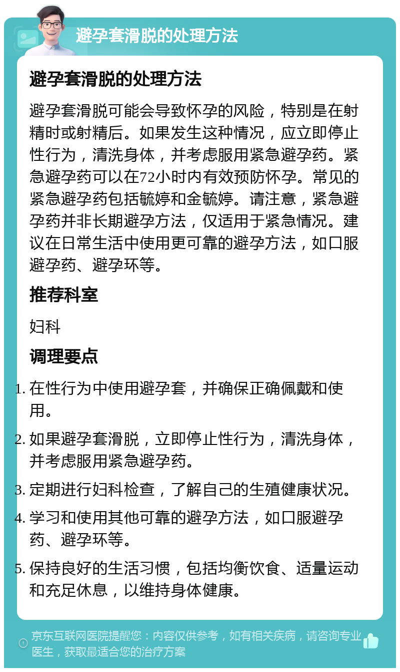 避孕套滑脱的处理方法 避孕套滑脱的处理方法 避孕套滑脱可能会导致怀孕的风险，特别是在射精时或射精后。如果发生这种情况，应立即停止性行为，清洗身体，并考虑服用紧急避孕药。紧急避孕药可以在72小时内有效预防怀孕。常见的紧急避孕药包括毓婷和金毓婷。请注意，紧急避孕药并非长期避孕方法，仅适用于紧急情况。建议在日常生活中使用更可靠的避孕方法，如口服避孕药、避孕环等。 推荐科室 妇科 调理要点 在性行为中使用避孕套，并确保正确佩戴和使用。 如果避孕套滑脱，立即停止性行为，清洗身体，并考虑服用紧急避孕药。 定期进行妇科检查，了解自己的生殖健康状况。 学习和使用其他可靠的避孕方法，如口服避孕药、避孕环等。 保持良好的生活习惯，包括均衡饮食、适量运动和充足休息，以维持身体健康。