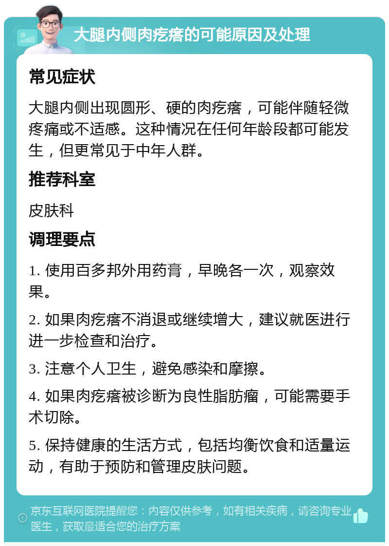 大腿内侧肉疙瘩的可能原因及处理 常见症状 大腿内侧出现圆形、硬的肉疙瘩，可能伴随轻微疼痛或不适感。这种情况在任何年龄段都可能发生，但更常见于中年人群。 推荐科室 皮肤科 调理要点 1. 使用百多邦外用药膏，早晚各一次，观察效果。 2. 如果肉疙瘩不消退或继续增大，建议就医进行进一步检查和治疗。 3. 注意个人卫生，避免感染和摩擦。 4. 如果肉疙瘩被诊断为良性脂肪瘤，可能需要手术切除。 5. 保持健康的生活方式，包括均衡饮食和适量运动，有助于预防和管理皮肤问题。