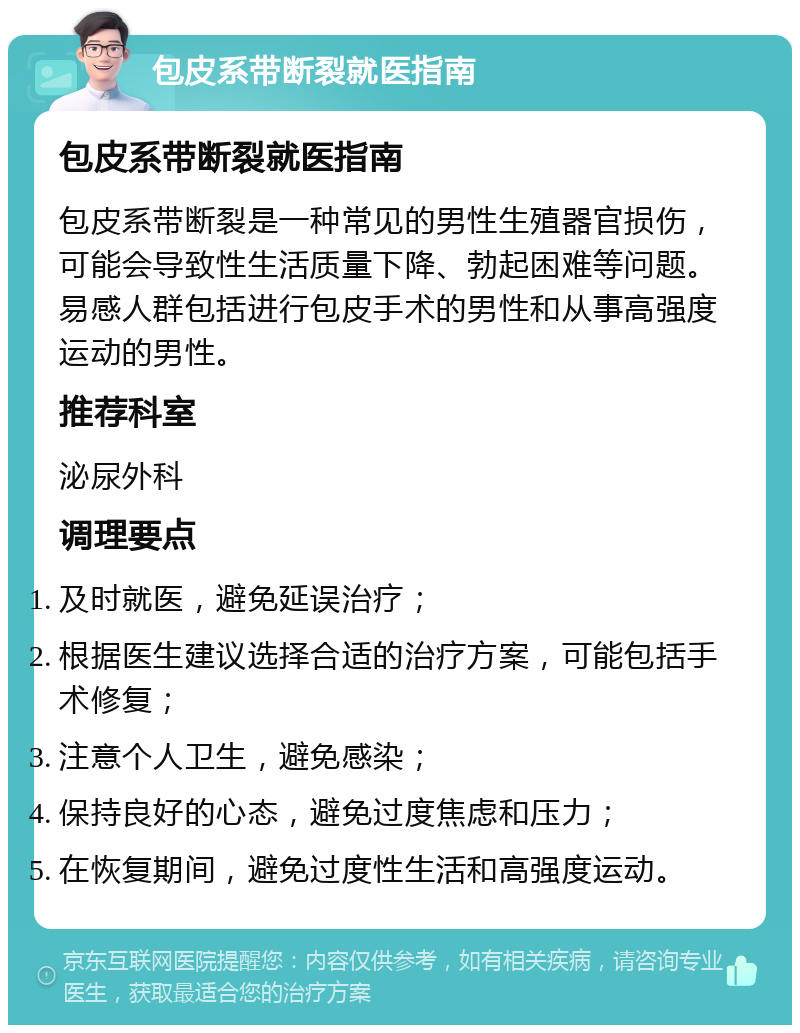 包皮系带断裂就医指南 包皮系带断裂就医指南 包皮系带断裂是一种常见的男性生殖器官损伤，可能会导致性生活质量下降、勃起困难等问题。易感人群包括进行包皮手术的男性和从事高强度运动的男性。 推荐科室 泌尿外科 调理要点 及时就医，避免延误治疗； 根据医生建议选择合适的治疗方案，可能包括手术修复； 注意个人卫生，避免感染； 保持良好的心态，避免过度焦虑和压力； 在恢复期间，避免过度性生活和高强度运动。